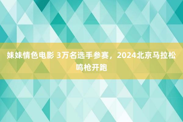 妹妹情色电影 3万名选手参赛，2024北京马拉松鸣枪开跑