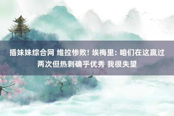 插妹妹综合网 维拉惨败! 埃梅里: 咱们在这赢过两次但热刺确乎优秀 我很失望