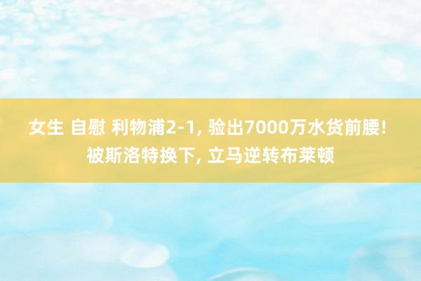 女生 自慰 利物浦2-1, 验出7000万水货前腰! 被斯洛特换下, 立马逆转布莱顿