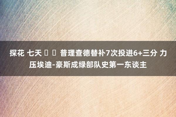 探花 七天 ☘️普理查德替补7次投进6+三分 力压埃迪-豪斯成绿部队史第一东谈主