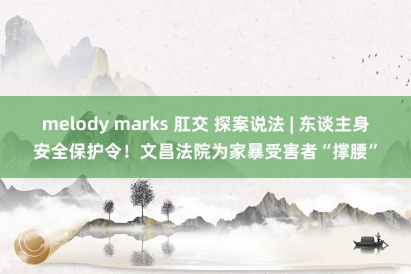 melody marks 肛交 探案说法 | 东谈主身安全保护令！文昌法院为家暴受害者“撑腰”