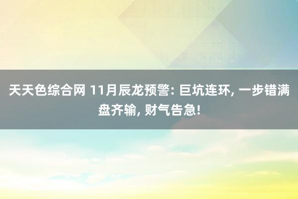 天天色综合网 11月辰龙预警: 巨坑连环, 一步错满盘齐输, 财气告急!