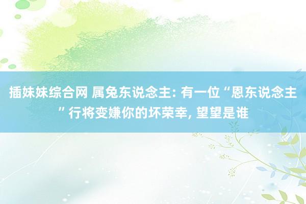 插妹妹综合网 属兔东说念主: 有一位“恩东说念主”行将变嫌你的坏荣幸, 望望是谁