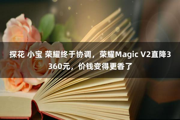 探花 小宝 荣耀终于协调，荣耀Magic V2直降3360元，价钱变得更香了