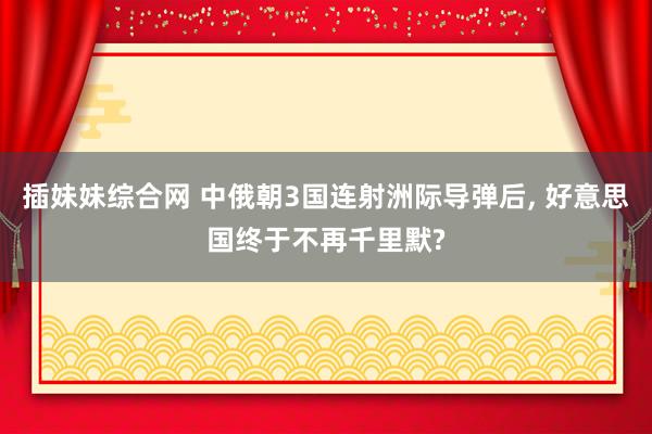 插妹妹综合网 中俄朝3国连射洲际导弹后, 好意思国终于不再千里默?