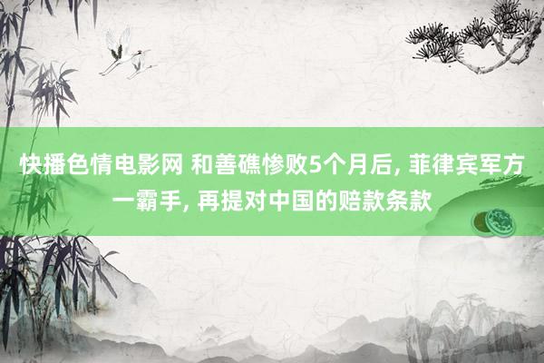 快播色情电影网 和善礁惨败5个月后, 菲律宾军方一霸手, 再提对中国的赔款条款