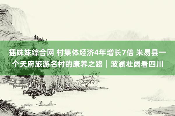 插妹妹综合网 村集体经济4年增长7倍 米易县一个天府旅游名村的康养之路｜波澜壮阔看四川