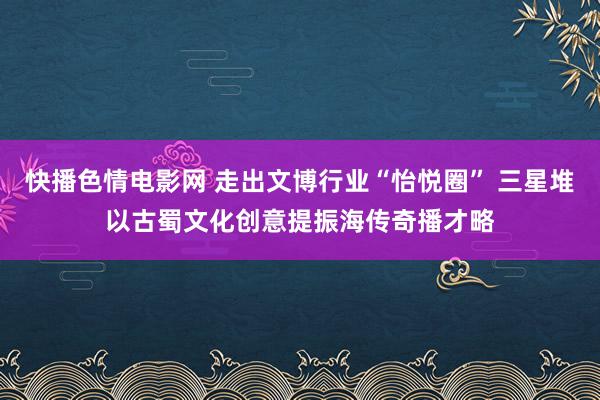 快播色情电影网 走出文博行业“怡悦圈” 三星堆以古蜀文化创意提振海传奇播才略