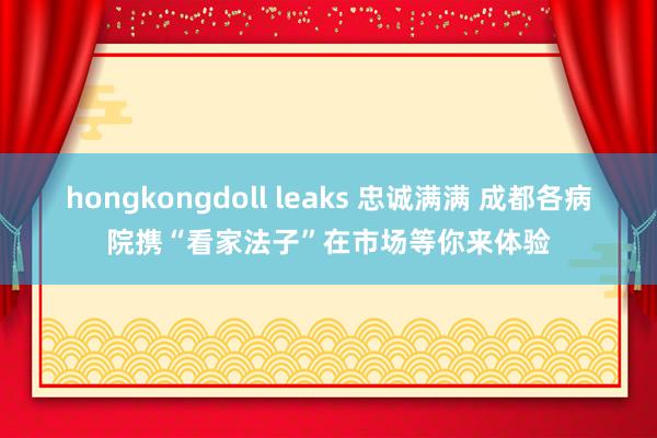 hongkongdoll leaks 忠诚满满 成都各病院携“看家法子”在市场等你来体验