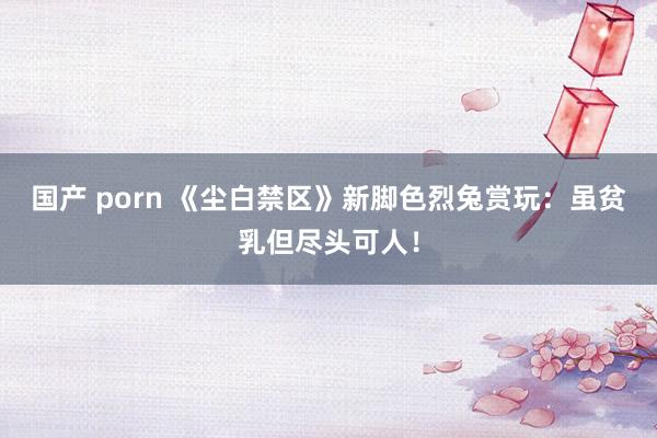 国产 porn 《尘白禁区》新脚色烈兔赏玩：虽贫乳但尽头可人！