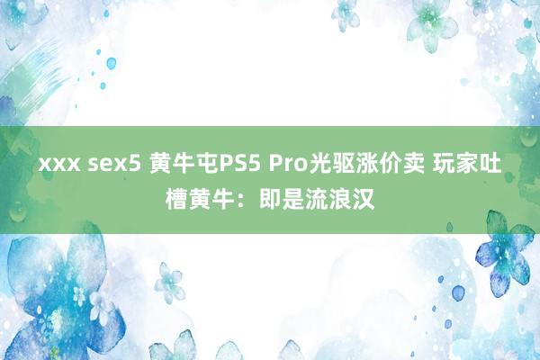 xxx sex5 黄牛屯PS5 Pro光驱涨价卖 玩家吐槽黄牛：即是流浪汉