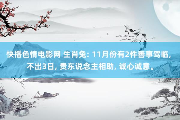 快播色情电影网 生肖兔: 11月份有2件善事驾临， 不出3日， 贵东说念主相助， 诚心诚意。