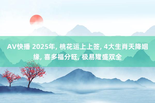 AV快播 2025年, 桃花运上上签, 4大生肖天降姻缘, 喜多福分旺, 极易隆盛双全