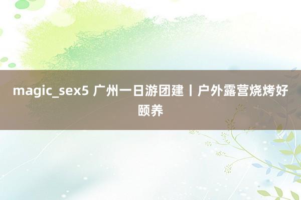 magic_sex5 广州一日游团建丨户外露营烧烤好颐养