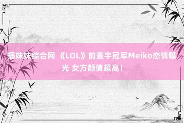 插妹妹综合网 《LOL》前寰宇冠军Meiko恋情曝光 女方颜值超高！