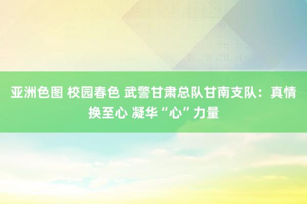 亚洲色图 校园春色 武警甘肃总队甘南支队：真情换至心 凝华“心”力量