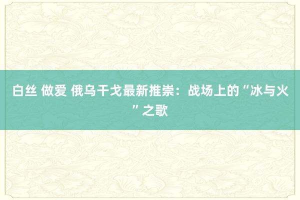 白丝 做爱 俄乌干戈最新推崇：战场上的“冰与火”之歌