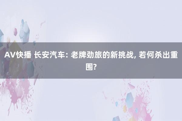 AV快播 长安汽车: 老牌劲旅的新挑战, 若何杀出重围?