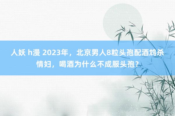 人妖 h漫 2023年，北京男人8粒头孢配酒鸩杀情妇，喝酒为什么不成服头孢？