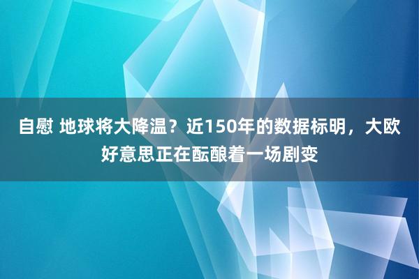 自慰 地球将大降温？近150年的数据标明，大欧好意思正在酝酿着一场剧变