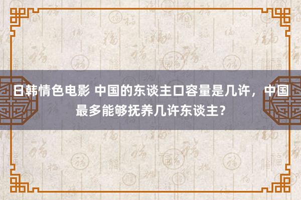 日韩情色电影 中国的东谈主口容量是几许，中国最多能够抚养几许东谈主？