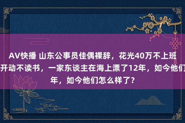 AV快播 山东公事员佳偶裸辞，花光40万不上班，犬子8岁开动不读书，一家东谈主在海上漂了12年，如今他们怎么样了？