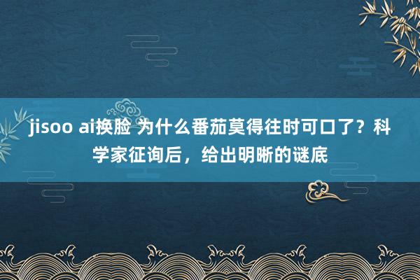 jisoo ai换脸 为什么番茄莫得往时可口了？科学家征询后，给出明晰的谜底