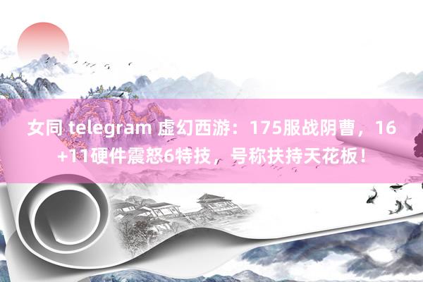 女同 telegram 虚幻西游：175服战阴曹，16+11硬件震怒6特技，号称扶持天花板！