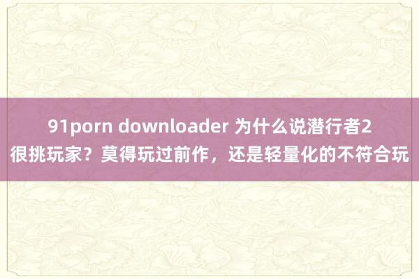 91porn downloader 为什么说潜行者2很挑玩家？莫得玩过前作，还是轻量化的不符合玩