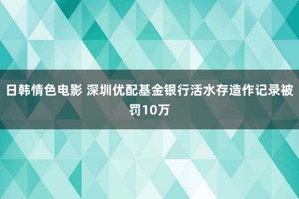 日韩情色电影 深圳优配基金银行活水存造作记录被罚10万