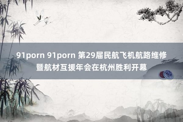 91porn 91porn 第29届民航飞机航路维修暨航材互援年会在杭州胜利开幕