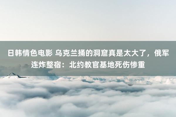 日韩情色电影 乌克兰捅的洞窟真是太大了，俄军连炸整宿：北约教官基地死伤惨重