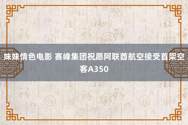 妹妹情色电影 赛峰集团祝愿阿联酋航空接受首架空客A350