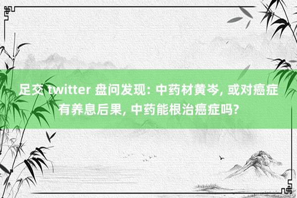 足交 twitter 盘问发现: 中药材黄岑， 或对癌症有养息后果， 中药能根治癌症吗?