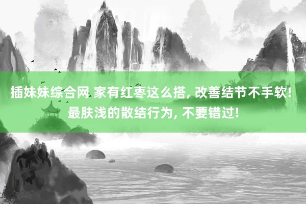 插妹妹综合网 家有红枣这么搭, 改善结节不手软! 最肤浅的散结行为, 不要错过!