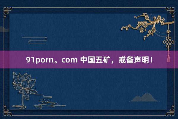 91porn。com 中国五矿，戒备声明！