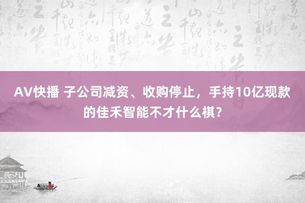 AV快播 子公司减资、收购停止，手持10亿现款的佳禾智能不才什么棋？