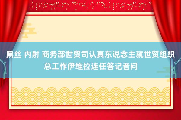 黑丝 内射 商务部世贸司认真东说念主就世贸组织总工作伊维拉连任答记者问