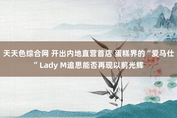 天天色综合网 开出内地直营首店 蛋糕界的“爱马仕”Lady M追思能否再现以前光辉