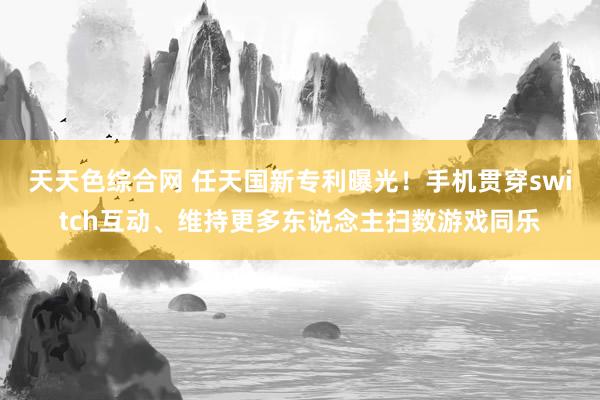 天天色综合网 任天国新专利曝光！手机贯穿switch互动、维持更多东说念主扫数游戏同乐