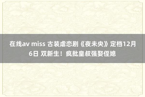 在线av miss 古装虐恋剧《夜未央》定档12月6日 双新生！疯批皇叔强娶侄媳