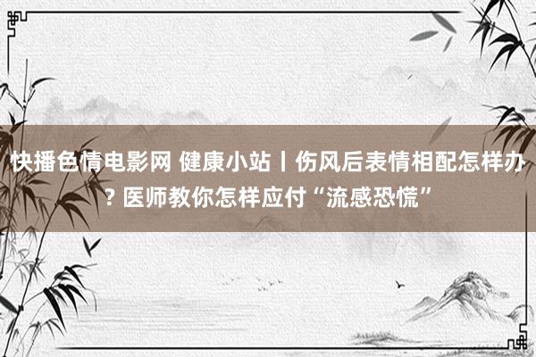 快播色情电影网 健康小站丨伤风后表情相配怎样办? 医师教你怎样应付“流感恐慌”