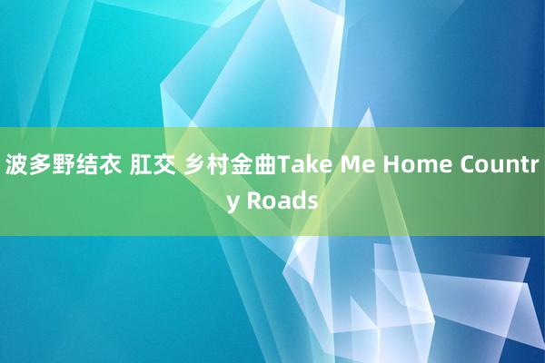 波多野结衣 肛交 乡村金曲Take Me Home Country Roads