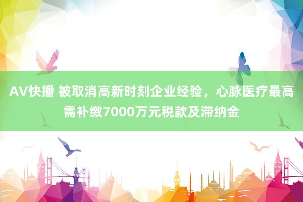 AV快播 被取消高新时刻企业经验，心脉医疗最高需补缴7000万元税款及滞纳金