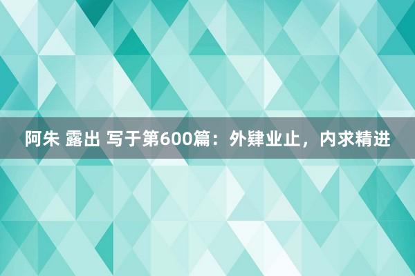 阿朱 露出 写于第600篇：外肄业止，内求精进