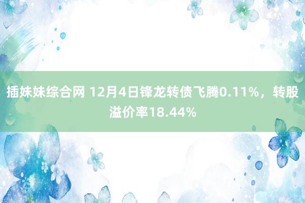 插妹妹综合网 12月4日锋龙转债飞腾0.11%，转股溢价率18.44%