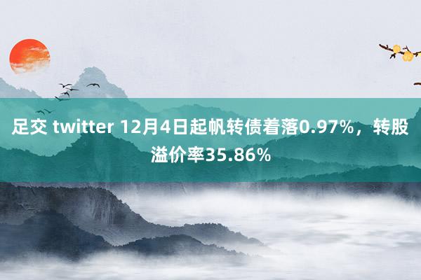 足交 twitter 12月4日起帆转债着落0.97%，转股溢价率35.86%