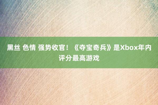 黑丝 色情 强势收官！《夺宝奇兵》是Xbox年内评分最高游戏