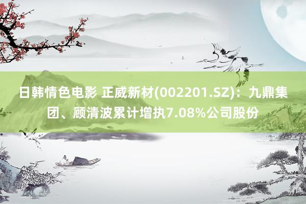 日韩情色电影 正威新材(002201.SZ)：九鼎集团、顾清波累计增执7.08%公司股份