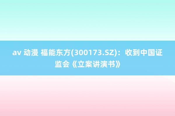 av 动漫 福能东方(300173.SZ)：收到中国证监会《立案讲演书》